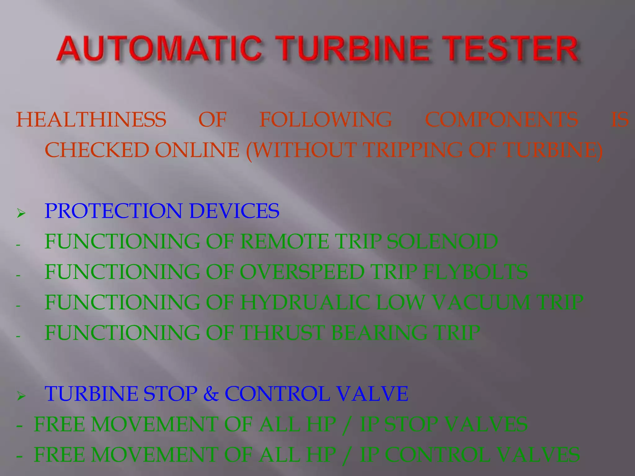 HEALTHINESS OF FOLLOWING COMPONENTS IS
CHECKED ONLINE (WITHOUT TRIPPING OF TURBINE)
 PROTECTION DEVICES
- FUNCTIONING OF REMOTE TRIP SOLENOID
- FUNCTIONING OF OVERSPEED TRIP FLYBOLTS
- FUNCTIONING OF HYDRUALIC LOW VACUUM TRIP
- FUNCTIONING OF THRUST BEARING TRIP
 TURBINE STOP & CONTROL VALVE
- FREE MOVEMENT OF ALL HP / IP STOP VALVES
- FREE MOVEMENT OF ALL HP / IP CONTROL VALVES
 