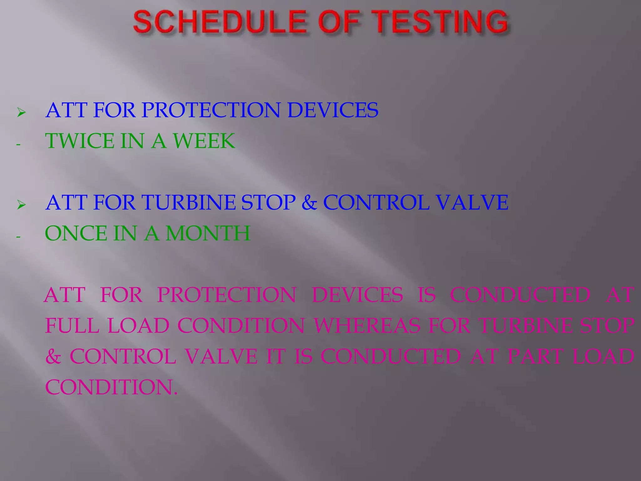  ATT FOR PROTECTION DEVICES
- TWICE IN A WEEK
 ATT FOR TURBINE STOP & CONTROL VALVE
- ONCE IN A MONTH
ATT FOR PROTECTION DEVICES IS CONDUCTED AT
FULL LOAD CONDITION WHEREAS FOR TURBINE STOP
& CONTROL VALVE IT IS CONDUCTED AT PART LOAD
CONDITION.
 