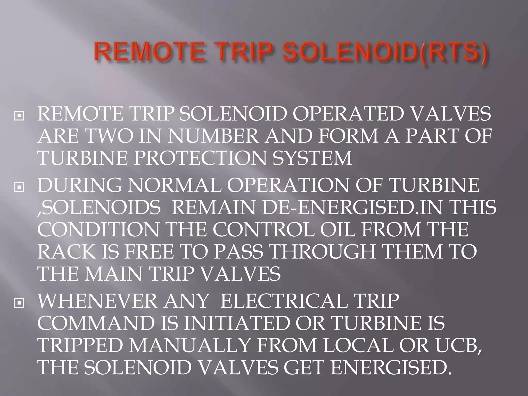  REMOTE TRIP SOLENOID OPERATED VALVES
ARE TWO IN NUMBER AND FORM A PART OF
TURBINE PROTECTION SYSTEM
 DURING NORMAL OPERATION OF TURBINE
,SOLENOIDS REMAIN DE-ENERGISED.IN THIS
CONDITION THE CONTROL OIL FROM THE
RACK IS FREE TO PASS THROUGH THEM TO
THE MAIN TRIP VALVES
 WHENEVER ANY ELECTRICAL TRIP
COMMAND IS INITIATED OR TURBINE IS
TRIPPED MANUALLY FROM LOCAL OR UCB,
THE SOLENOID VALVES GET ENERGISED.
 