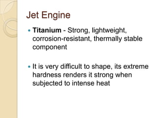 Jet EngineTitanium - Strong, lightweight, corrosion-resistant, thermally stable componentIt is very difficult to shape, its extreme hardness renders it strong when subjected to intense heat