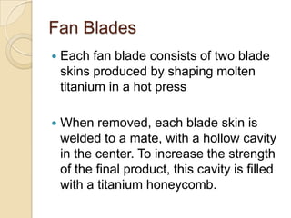 Fan BladesEach fan blade consists of two blade skins produced by shaping molten titanium in a hot pressWhen removed, each blade skin is welded to a mate, with a hollow cavity in the center. To increase the strength of the final product, this cavity is filled with a titanium honeycomb.