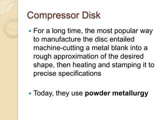 Compressor DiskFor a long time, the most popular way to manufacture the disc entailed machine-cutting a metal blank into a rough approximation of the desired shape, then heating and stamping it to precise specificationsToday, they use powder metallurgy