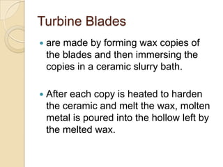 Turbine Bladesare made by forming wax copies of the blades and then immersing the copies in a ceramic slurry bath. After each copy is heated to harden the ceramic and melt the wax, molten metal is poured into the hollow left by the melted wax.