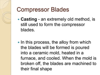 Compressor BladesCasting- an extremely old method, is still used to form the compressor blades. In this process, the alloy from which the blades will be formed is poured into a ceramic mold, heated in a furnace, and cooled. When the mold is broken off, the blades are machined to their final shape