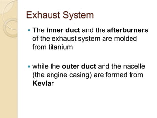 Exhaust SystemThe inner duct and the afterburners of the exhaust system are molded from titaniumwhile the outer duct and the nacelle (the engine casing) are formed from Kevlar