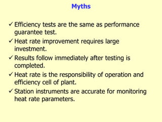 Myths
 Efficiency tests are the same as performance
guarantee test.
 Heat rate improvement requires large
investment.
 Results follow immediately after testing is
completed.
 Heat rate is the responsibility of operation and
efficiency cell of plant.
 Station instruments are accurate for monitoring
heat rate parameters.
 