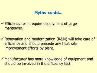 Myths contd…
 Efficiency tests require deployment of large
manpower.
 Renovation and modernization (R&M) will take care of
efficiency and should precede any heat rate
improvement efforts by plant.
 Manufacturer has more knowledge of equipment and
should be involved in the efficiency test.
 