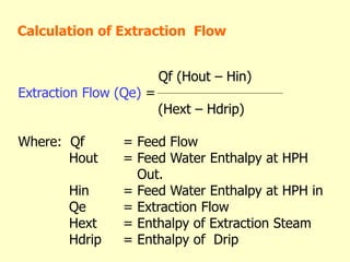 Qf (Hout – Hin)
Extraction Flow (Qe) =
(Hext – Hdrip)
Where: Qf = Feed Flow
Hout = Feed Water Enthalpy at HPH
Out.
Hin = Feed Water Enthalpy at HPH in
Qe = Extraction Flow
Hext = Enthalpy of Extraction Steam
Hdrip = Enthalpy of Drip
Calculation of Extraction Flow
 