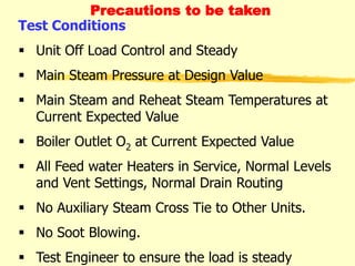 Precautions to be taken
Test Conditions
 Unit Off Load Control and Steady
 Main Steam Pressure at Design Value
 Main Steam and Reheat Steam Temperatures at
Current Expected Value
 Boiler Outlet O2 at Current Expected Value
 All Feed water Heaters in Service, Normal Levels
and Vent Settings, Normal Drain Routing
 No Auxiliary Steam Cross Tie to Other Units.
 No Soot Blowing.
 Test Engineer to ensure the load is steady
 