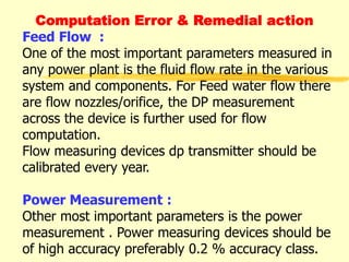Computation Error & Remedial action
Feed Flow :
One of the most important parameters measured in
any power plant is the fluid flow rate in the various
system and components. For Feed water flow there
are flow nozzles/orifice, the DP measurement
across the device is further used for flow
computation.
Flow measuring devices dp transmitter should be
calibrated every year.
Power Measurement :
Other most important parameters is the power
measurement . Power measuring devices should be
of high accuracy preferably 0.2 % accuracy class.
 
