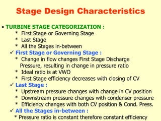 • TURBINE STAGE CATEGORIZATION :
* First Stage or Governing Stage
* Last Stage
* All the Stages in-between
 First Stage or Governing Stage :
* Change in flow changes First Stage Discharge
Pressure, resulting in change in pressure ratio
* Ideal ratio is at VWO
* First Stage efficiency decreases with closing of CV
 Last Stage :
* Upstream pressure changes with change in CV position
* Downstream pressure changes with condenser pressure
* Efficiency changes with both CV position & Cond. Press.
 All the Stages in-between :
* Pressure ratio is constant therefore constant efficiency
Stage Design Characteristics
 