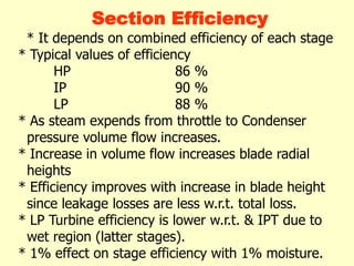 Section Efficiency
* It depends on combined efficiency of each stage
* Typical values of efficiency
HP 86 %
IP 90 %
LP 88 %
* As steam expends from throttle to Condenser
pressure volume flow increases.
* Increase in volume flow increases blade radial
heights
* Efficiency improves with increase in blade height
since leakage losses are less w.r.t. total loss.
* LP Turbine efficiency is lower w.r.t. & IPT due to
wet region (latter stages).
* 1% effect on stage efficiency with 1% moisture.
 