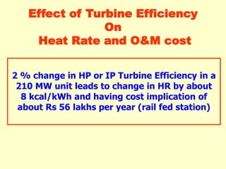 2 % change in HP or IP Turbine Efficiency in a
210 MW unit leads to change in HR by about
8 kcal/kWh and having cost implication of
about Rs 56 lakhs per year (rail fed station)
Effect of Turbine Efficiency
On
Heat Rate and O&M cost
 