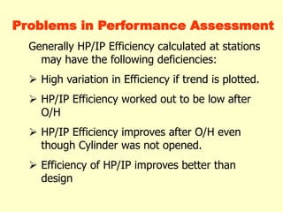Problems in Performance Assessment
Generally HP/IP Efficiency calculated at stations
may have the following deficiencies:
 High variation in Efficiency if trend is plotted.
 HP/IP Efficiency worked out to be low after
O/H
 HP/IP Efficiency improves after O/H even
though Cylinder was not opened.
 Efficiency of HP/IP improves better than
design
 