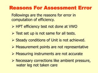 Reasons For Assessment Error
Followings are the reasons for error in
computation of efficiency.
 HPT efficiency test not done at VWO
 Test set up is not same for all tests.
 Steady conditions of Unit is not achieved.
 Measurement points are not representative
 Measuring instruments are not accurate
 Necessary corrections like ambient pressure,
water leg not taken care
 