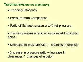• Trending Efficiency
• Pressure ratio Comparison
• Ratio of Exhaust pressure to Inlet pressure
• Trending Pressure ratio of sections at Extraction
point
• Decrease in pressure ratio – chances of deposit
• Increase in pressure ratio – increase in
clearances / chances of erosion
Turbine Performance Monitoring
 