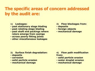 The specific areas of concern addressed
by the audit are:
1) Leakages:
- past stationary stage blading
- past rotating stage blading
- past shaft end packings where
rotors emerge from casings
- across poorly fitting joints
- other miscellaneous leakages
3) Flow blockages from:
- deposits
- foreign objects
- mechanical damage
2) Surface finish degradation:
- deposits
- corrosion
- solid particle erosion
- mechanical damage
4) Flow path modification
from:
- solid particle erosion
- water droplet erosion
- mechanical damage
 