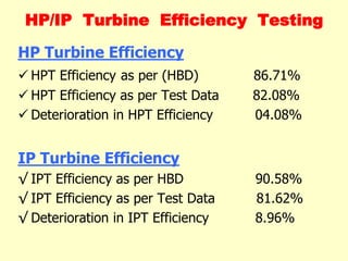 HP/IP Turbine Efficiency Testing
HP Turbine Efficiency
 HPT Efficiency as per (HBD) 86.71%
 HPT Efficiency as per Test Data 82.08%
 Deterioration in HPT Efficiency 04.08%
IP Turbine Efficiency
√ IPT Efficiency as per HBD 90.58%
√ IPT Efficiency as per Test Data 81.62%
√ Deterioration in IPT Efficiency 8.96%
 