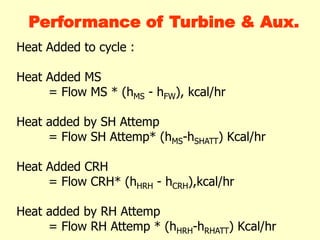 Heat Added to cycle :
Heat Added MS
= Flow MS * (hMS - hFW), kcal/hr
Heat added by SH Attemp
= Flow SH Attemp* (hMS-hSHATT) Kcal/hr
Heat Added CRH
= Flow CRH* (hHRH - hCRH),kcal/hr
Heat added by RH Attemp
= Flow RH Attemp * (hHRH-hRHATT) Kcal/hr
Performance of Turbine & Aux.
 