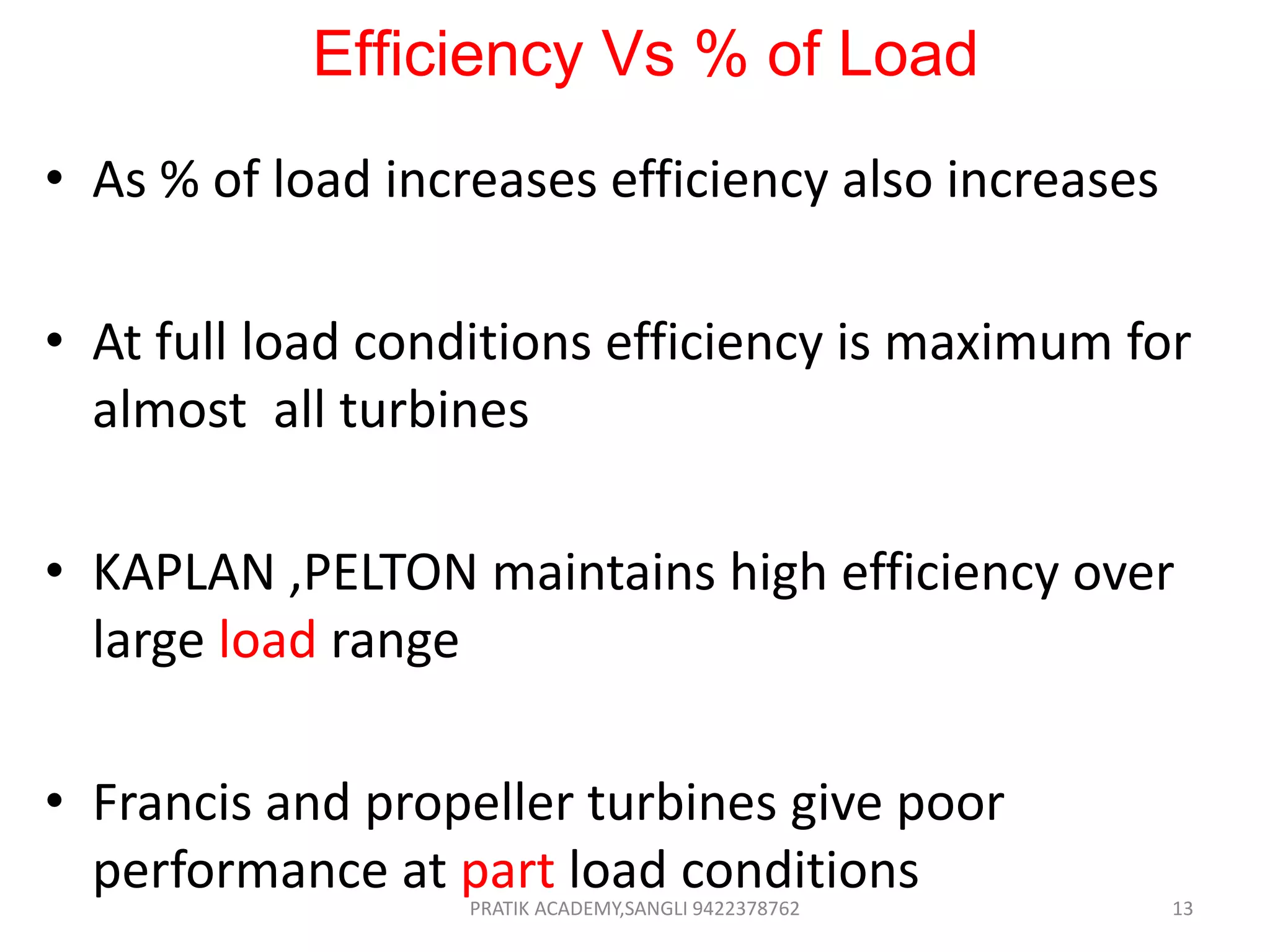 Efficiency Vs % of Load
• As % of load increases efficiency also increases
• At full load conditions efficiency is maximum for
almost all turbines
• KAPLAN ,PELTON maintains high efficiency over
large load range
• Francis and propeller turbines give poor
performance at part load conditionsPRATIK ACADEMY,SANGLI 9422378762 13
 