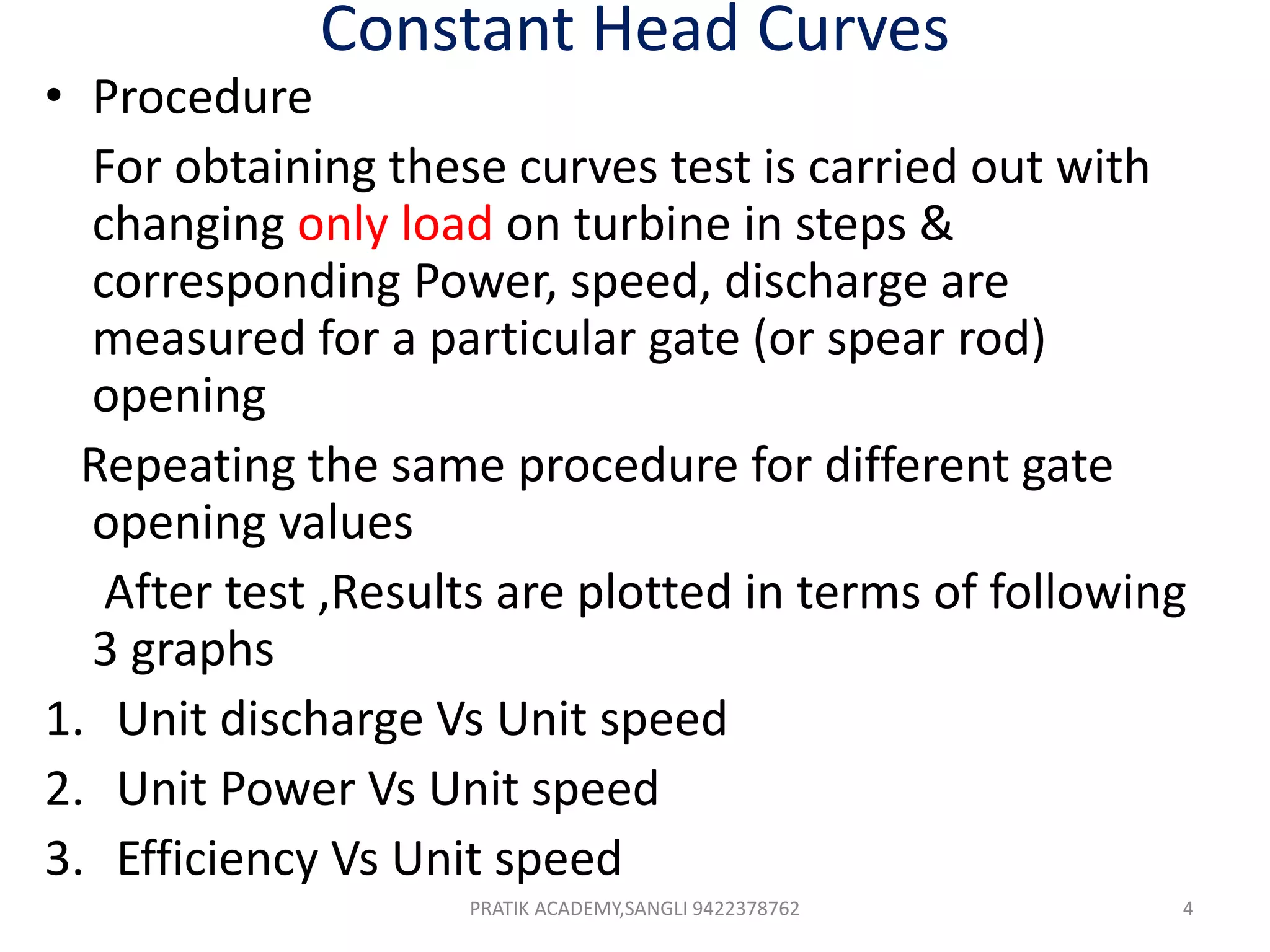 Constant Head Curves
• Procedure
For obtaining these curves test is carried out with
changing only load on turbine in steps &
corresponding Power, speed, discharge are
measured for a particular gate (or spear rod)
opening
Repeating the same procedure for different gate
opening values
After test ,Results are plotted in terms of following
3 graphs
1. Unit discharge Vs Unit speed
2. Unit Power Vs Unit speed
3. Efficiency Vs Unit speed
PRATIK ACADEMY,SANGLI 9422378762 4
 