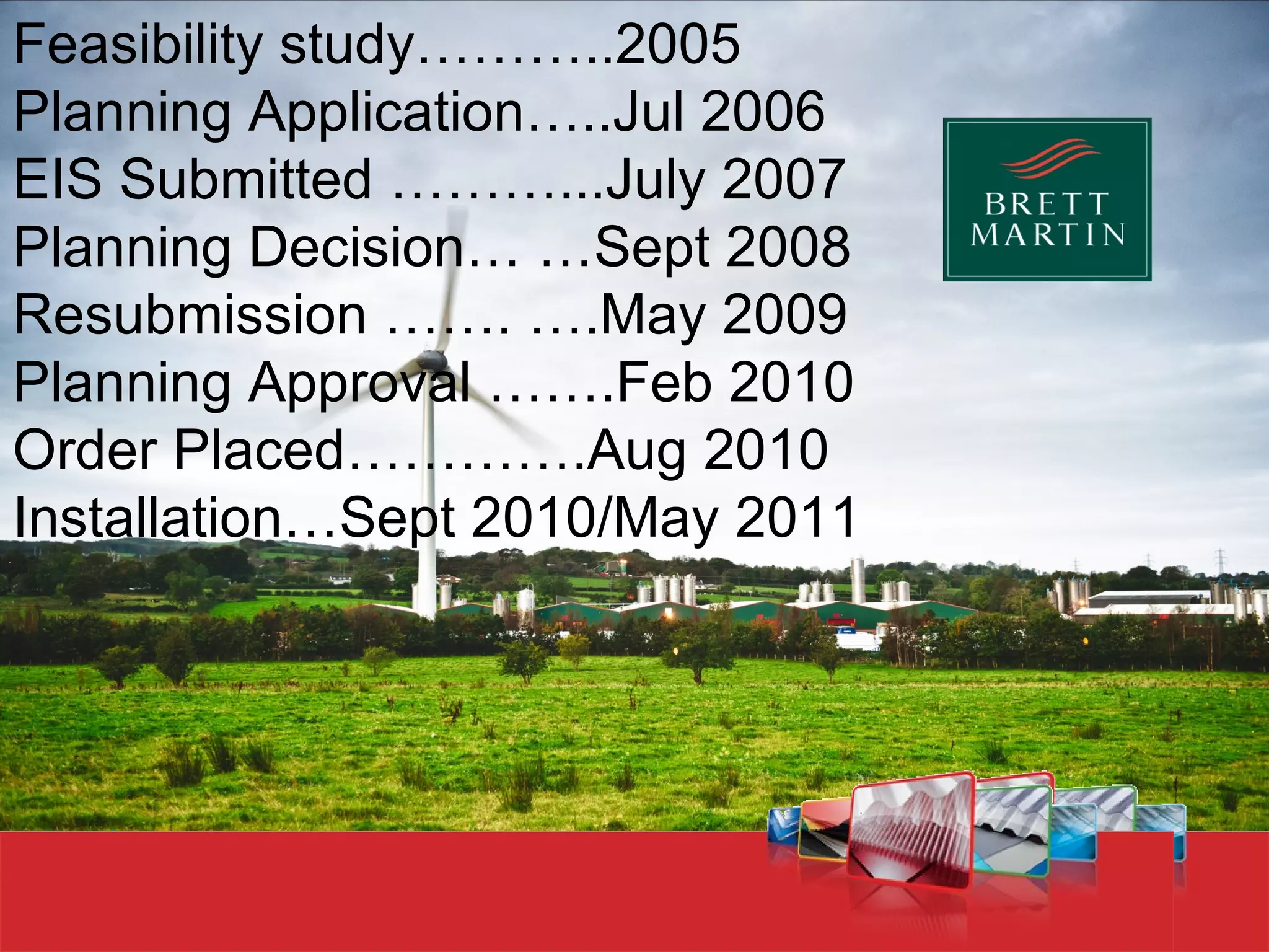 Feasibility study………..2005
Planning Application…..Jul 2006
EIS Submitted ………...July 2007
Planning Decision… …Sept 2008
Resubmission ……. ….May 2009
Planning Approval …….Feb 2010
Order Placed………….Aug 2010
Installation…Sept 2010/May 2011




www.youtube.com/w
 
