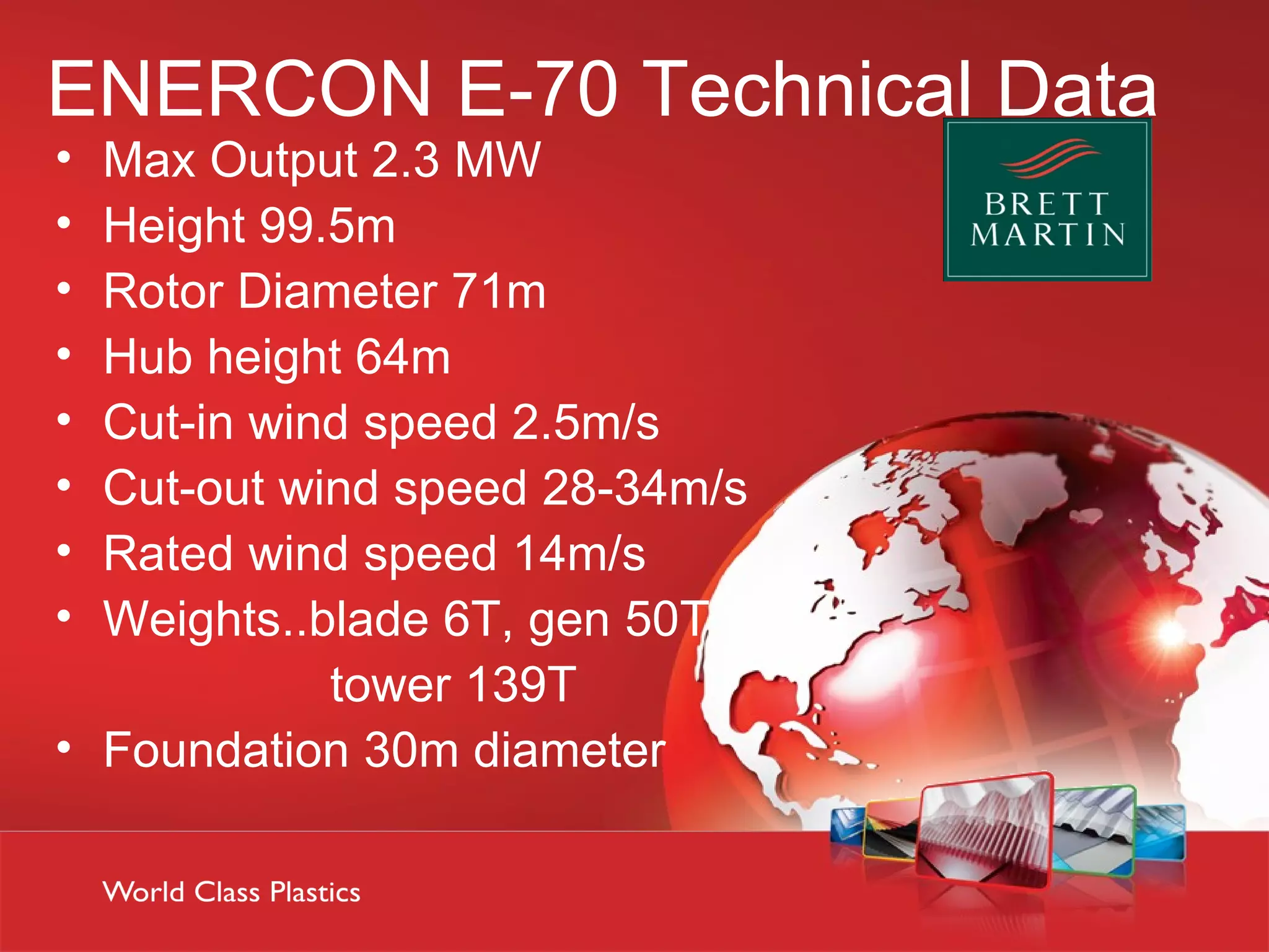 ENERCON E-70 Technical Data
• Max Output 2.3 MW
• Height 99.5m
• Rotor Diameter 71m
• Hub height 64m
• Cut-in wind speed 2.5m/s
• Cut-out wind speed 28-34m/s
• Rated wind speed 14m/s
• Weights..blade 6T, gen 50T
            tower 139T
• Foundation 30m diameter
 