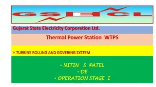 Gujarat State Electricity Corporation Ltd.
Thermal Power Station WTPS
 TURBINE ROLLING AND GOVERING SYSTEM
• NITIN S PATEL
• DE
• OPERATION STAGE I
1NS PATEL
 