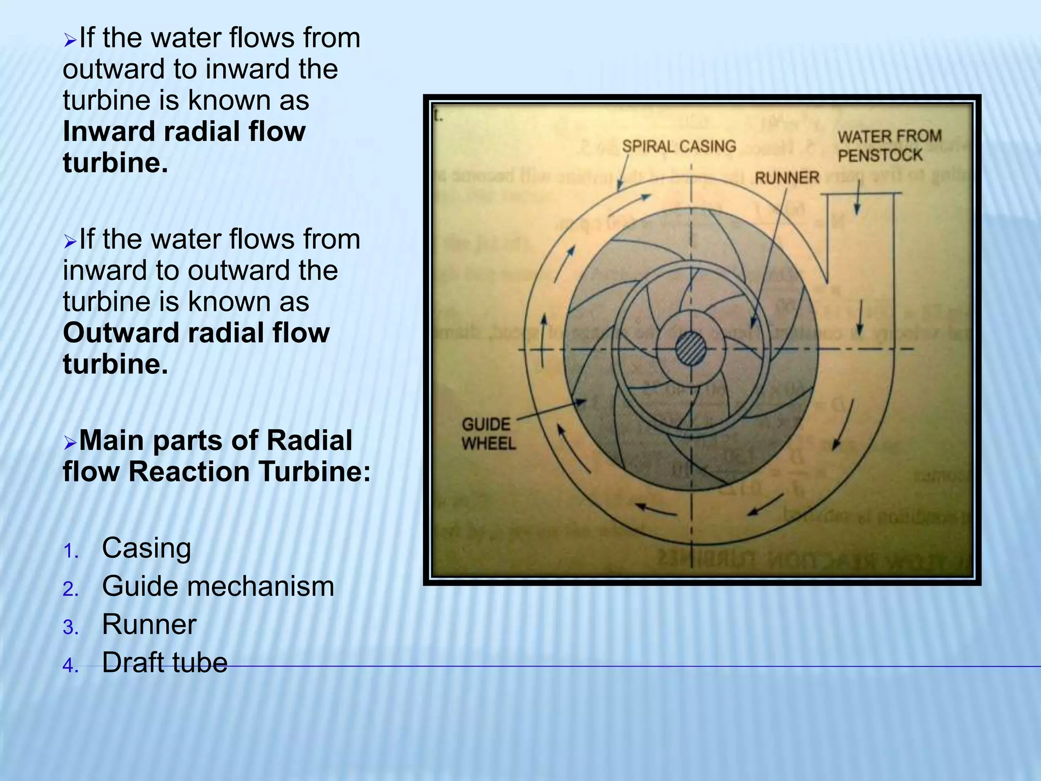If the water flows from
outward to inward the
turbine is known as
Inward radial flow
turbine.
If the water flows from
inward to outward the
turbine is known as
Outward radial flow
turbine.
Main parts of Radial
flow Reaction Turbine:
1. Casing
2. Guide mechanism
3. Runner
4. Draft tube
 
