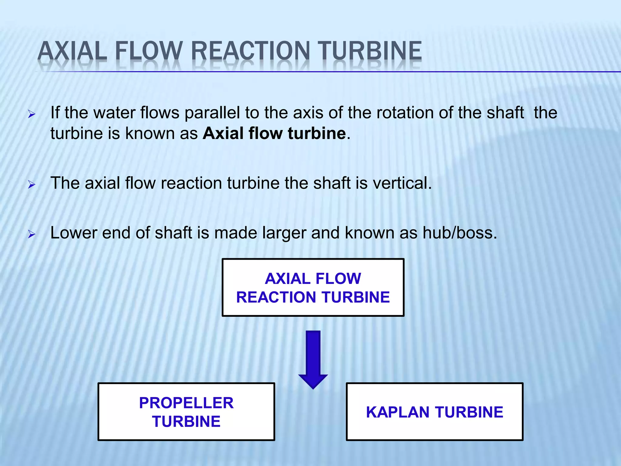 AXIAL FLOW REACTION TURBINE
 If the water flows parallel to the axis of the rotation of the shaft the
turbine is known as Axial flow turbine.
 The axial flow reaction turbine the shaft is vertical.
 Lower end of shaft is made larger and known as hub/boss.
AXIAL FLOW
REACTION TURBINE
PROPELLER
TURBINE
KAPLAN TURBINE
 