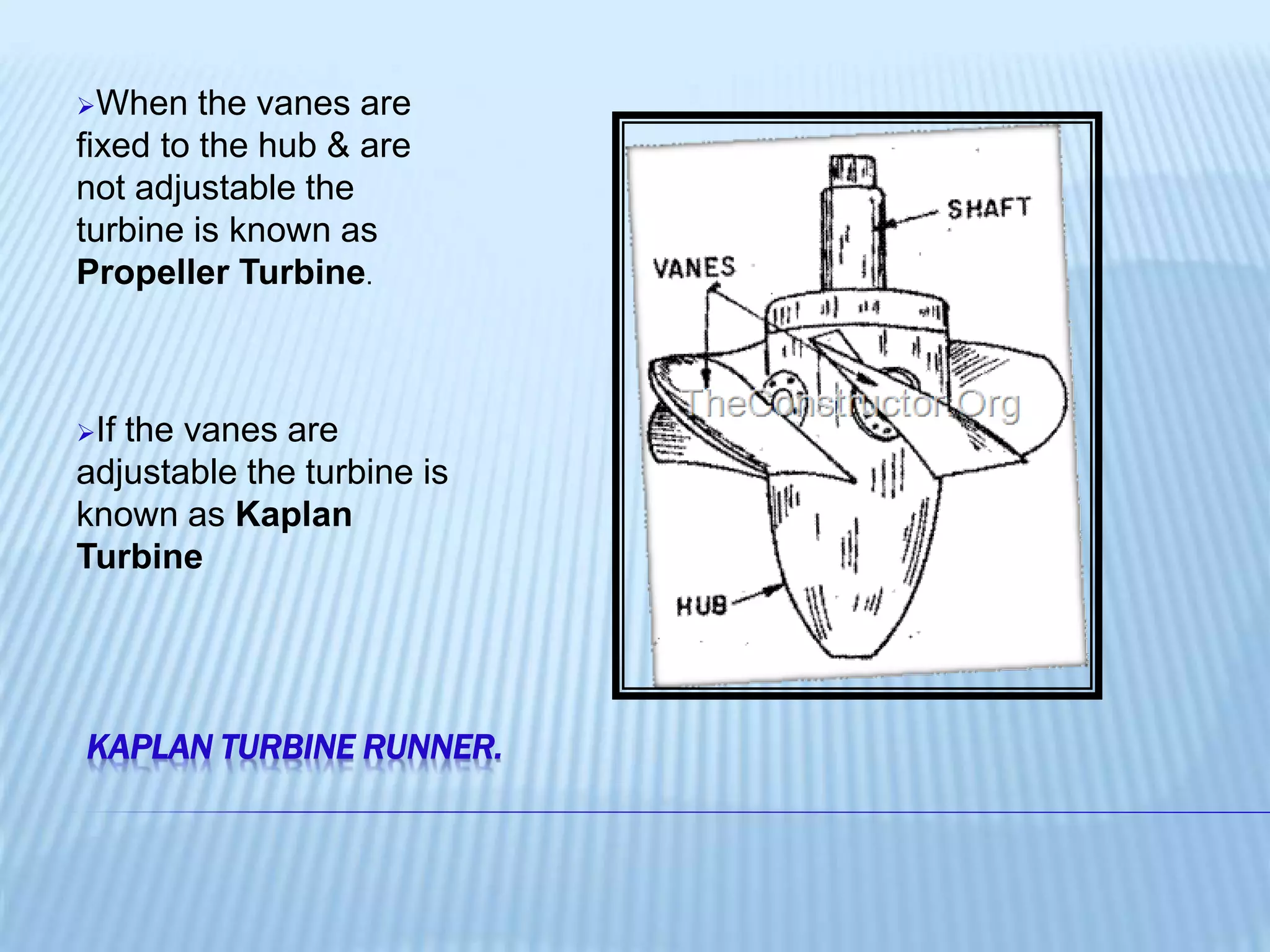 KAPLAN TURBINE RUNNER.
When the vanes are
fixed to the hub & are
not adjustable the
turbine is known as
Propeller Turbine.
If the vanes are
adjustable the turbine is
known as Kaplan
Turbine
 