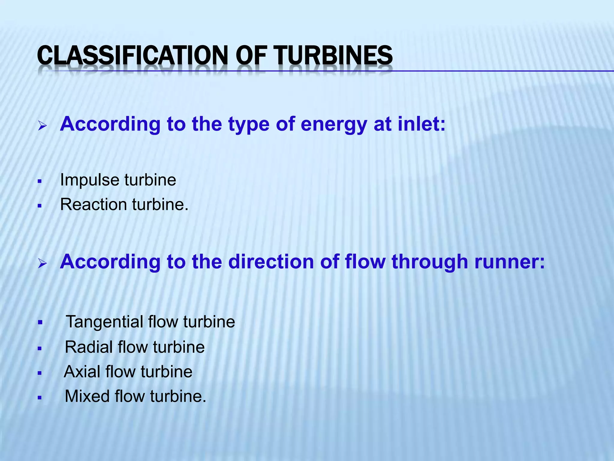 CLASSIFICATION OF TURBINES
 According to the type of energy at inlet:
 Impulse turbine
 Reaction turbine.
 According to the direction of flow through runner:
 Tangential flow turbine
 Radial flow turbine
 Axial flow turbine
 Mixed flow turbine.
 