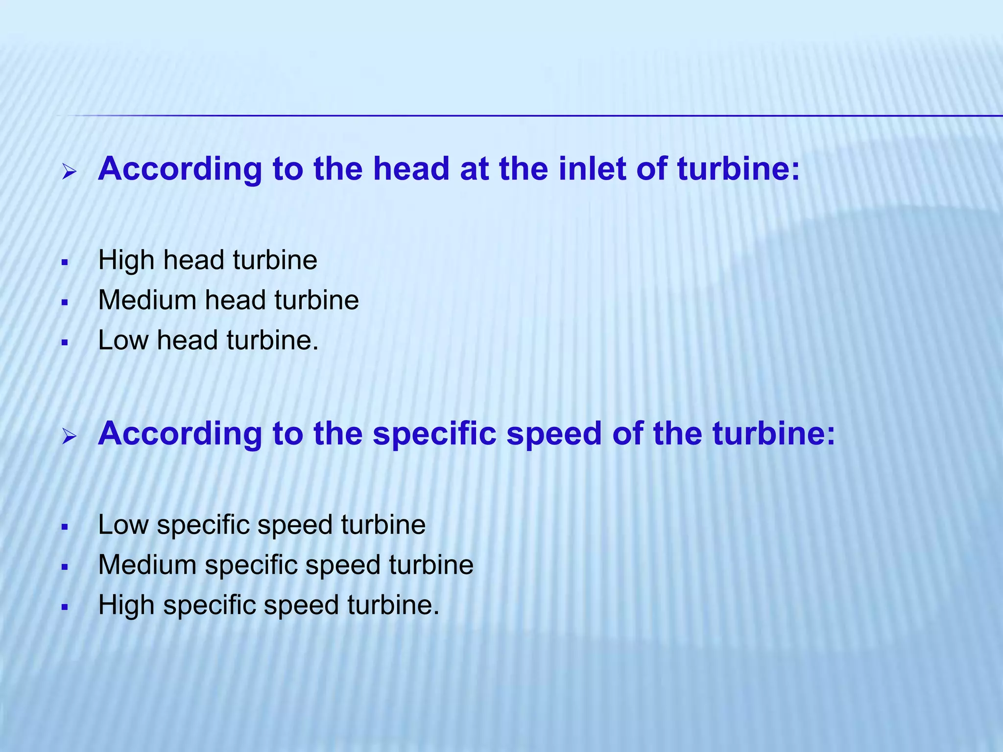  According to the head at the inlet of turbine:
 High head turbine
 Medium head turbine
 Low head turbine.
 According to the specific speed of the turbine:
 Low specific speed turbine
 Medium specific speed turbine
 High specific speed turbine.
 