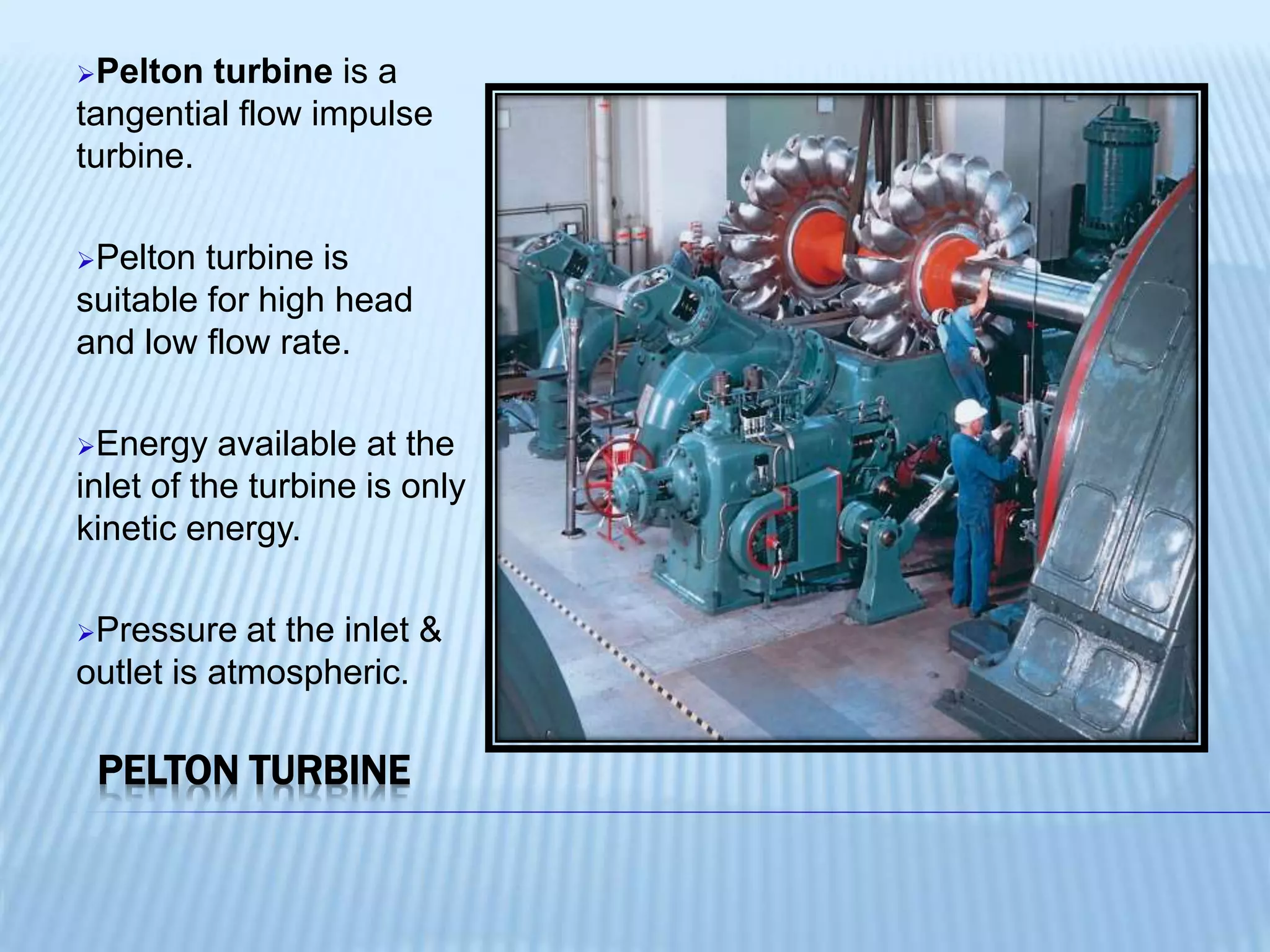 PELTON TURBINE
Pelton turbine is a
tangential flow impulse
turbine.
Pelton turbine is
suitable for high head
and low flow rate.
Energy available at the
inlet of the turbine is only
kinetic energy.
Pressure at the inlet &
outlet is atmospheric.
 