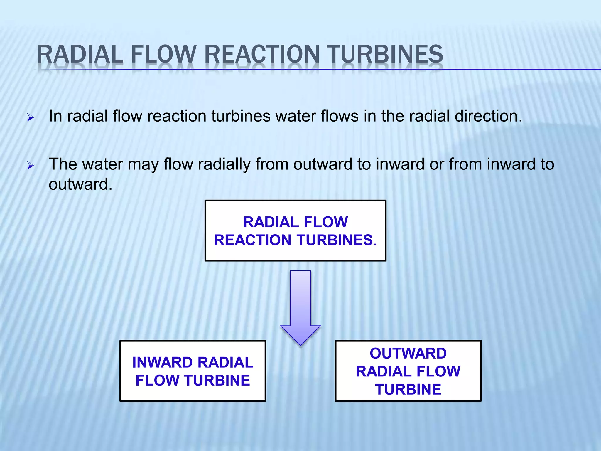 RADIAL FLOW REACTION TURBINES
 In radial flow reaction turbines water flows in the radial direction.
 The water may flow radially from outward to inward or from inward to
outward.
RADIAL FLOW
REACTION TURBINES.
INWARD RADIAL
FLOW TURBINE
OUTWARD
RADIAL FLOW
TURBINE
 