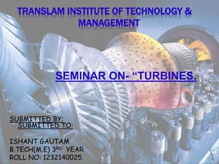 TRANSLAM INSTITUTE OF TECHNOLOGY &
MANAGEMENT
SEMINAR ON- “TURBINES.
SUBMITTED BY:
SUBMITTED TO:
ISHANT GAUTAM
B.TECH(M.E) 3RD YEAR
ROLL NO: 1232140025.
 