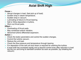 Axial Shift High
Cause :-
 Abrupt changes in load. (fast pick up of load)
 Sudden drop in steam temperature.
 Sudden drop in vacuum.
 Lubricating oil failure to thrust bearing.
 Salt or Silica deposition in turbine.
 Worn out thrust pads.
Effect :-
 Overloading of thrust pads.
 May contribute turbine vibration.
 Abnormal turbine differential expansion.
Action :-
 Check the boiler parameters and control the sudden changes.
 Control the turbine vacuum.
 Reduce the unit load.
 Check the flow pressure and temperature through bearing.
 For deposition of the salt unit shut down is required for washing the turbine.
 If axial shift has increased rapidly and is beyond control even after reduction in load
trip the m/c and bring to standstill condition as soon as possible. (by breaking the
vacuum)
 