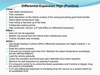 Differential Expansion High (Positive)
Cause :-
 High steam temperature.
 Poor insulation.
 Salts deposition on the interior surface of the casing preventing good heat transfer.
 Gland steam temperature high.
 Fast rolling or fast pick up of the load.
 Inadequate soaking period.
 High condenser vacuum, (LP side Effect on differential expansion).
Effect :-
 Seal rub can be expected.
 Metallic rub sound from the turbine when interference exist.
 Turbine vibration may increase.
Action :-
 Use flange heating in turbine (When differential expansion are higher towards + ve
direction).
 Soak the turbine properly.
 It should not increase more than limit Maintain the steam temperature accordingly.
(as per starting diagram).
 Load the turbine gradually.
 Check the insulation and found poor get it attended (shut down requires).
 Remove the salt deposition by washing if required.
 If it is beyond control try to control the boiler parameters and if turbine is tripped, drop
the vacuum immediately.
 If LP side differential expansion is increasing drop the vacuum to a certain extent (to
an acceptable limit).
 