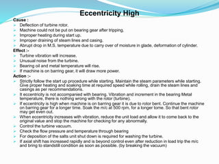 Eccentricity High
Cause :
 Deflection of turbine rotor.
 Machine could not be put on bearing gear after tripping.
 Improper heating during start up.
 Improper draining of steam lines and casing.
 Abrupt drop in M.S. temperature due to carry over of moisture in glade, deformation of cylinder.
Effect :-
 Turbine vibration will increase.
 Unusual noise from the turbine.
 Bearing oil and metal temperature will rise.
 If machine is on barring gear, it will draw more power.
Action :-
 Strictly follow the start up procedure while starting. Maintain the steam parameters while starting.
Give proper heating and soaking time at required speed while rolling, drain the steam lines and
casings as per recommendations.
 It eccentricity is not accompanied with bearing. Vibration and increment in the bearing Metal
temperature, there is nothing wrong with the rotor (turbine).
 If eccentricity is high when machine is on barring gear it is due to rotor bent. Continue the machine
on barring gear for a longer time. Soak the m/c at 500 rpm, for a longer tome. So that bent rotor
may get even out.
 When eccentricity increases with vibration, reduce the unit load and allow it to come back to the
original value and stop the machine for checking for any abnormally.
 Control the turbine vacuum.
 Check the flow pressure and temperature through bearing
 For deposition of the salts unit shut down is required for washing the turbine.
 If axial shift has increased rapidly and is beyond control even after reduction in load trip the m/c
and bring to standstill condition as soon as possible. (by breaking the vacuum)
 