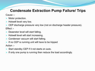 Condensate Extraction Pump Failure/ Trips
Cause :-
 Motor protection.
 Hotwell level very low.
 CEP discharge pressure very low (not on discharge header pressure).
Effect :-
 Deaerator level will start falling.
 Hotwell level will start increasing.
 Condenser vacuum will start falling.
 If no CEP is running unit will have to be tripped
Action :-
 Start standby CEP if it not starts on auto.
 If only one pump is running then reduce the load accordingly.
 