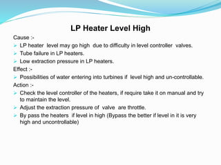LP Heater Level High
Cause :-
 LP heater level may go high due to difficulty in level controller valves.
 Tube failure in LP heaters.
 Low extraction pressure in LP heaters.
Effect :-
 Possibilities of water entering into turbines if level high and un-controllable.
Action :-
 Check the level controller of the heaters, if require take it on manual and try
to maintain the level.
 Adjust the extraction pressure of valve are throttle.
 By pass the heaters if level in high (Bypass the better if level in it is very
high and uncontrollable)
 