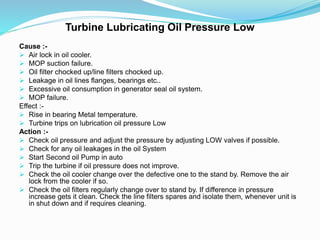 Turbine Lubricating Oil Pressure Low
Cause :-
 Air lock in oil cooler.
 MOP suction failure.
 Oil filter chocked up/line filters chocked up.
 Leakage in oil lines flanges, bearings etc..
 Excessive oil consumption in generator seal oil system.
 MOP failure.
Effect :-
 Rise in bearing Metal temperature.
 Turbine trips on lubrication oil pressure Low
Action :-
 Check oil pressure and adjust the pressure by adjusting LOW valves if possible.
 Check for any oil leakages in the oil System
 Start Second oil Pump in auto
 Trip the turbine if oil pressure does not improve.
 Check the oil cooler change over the defective one to the stand by. Remove the air
lock from the cooler if so.
 Check the oil filters regularly change over to stand by. If difference in pressure
increase gets it clean. Check the line filters spares and isolate them, whenever unit is
in shut down and if requires cleaning.
 