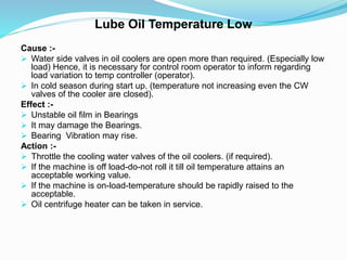 Lube Oil Temperature Low
Cause :-
 Water side valves in oil coolers are open more than required. (Especially low
load) Hence, it is necessary for control room operator to inform regarding
load variation to temp controller (operator).
 In cold season during start up. (temperature not increasing even the CW
valves of the cooler are closed).
Effect :-
 Unstable oil film in Bearings
 It may damage the Bearings.
 Bearing Vibration may rise.
Action :-
 Throttle the cooling water valves of the oil coolers. (if required).
 If the machine is off load-do-not roll it till oil temperature attains an
acceptable working value.
 If the machine is on-load-temperature should be rapidly raised to the
acceptable.
 Oil centrifuge heater can be taken in service.
 