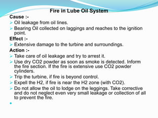 Fire in Lube Oil System
Cause :-
 Oil leakage from oil lines.
 Bearing Oil collected on laggings and reaches to the ignition
point.
Effect :-
 Extensive damage to the turbine and surroundings.
Action :-
 Take care of oil leakage and try to arrest it.
 Use dry CO2 powder as soon as smoke is detected. Inform
the fire section. If the fire is extensive use CO2 powder
cylinders.
 Trip the turbine, if fire is beyond control.
 Expell the H2, if fire is near the H2 zone (with CO2).
 Do not allow the oil to lodge on the leggings. Take corrective
and do not neglect even very small leakage or collection of all
to prevent the fire.

 