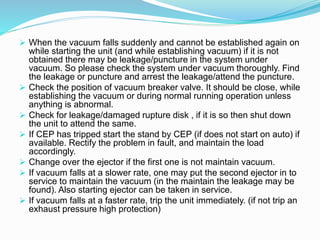  When the vacuum falls suddenly and cannot be established again on
while starting the unit (and while establishing vacuum) if it is not
obtained there may be leakage/puncture in the system under
vacuum. So please check the system under vacuum thoroughly. Find
the leakage or puncture and arrest the leakage/attend the puncture.
 Check the position of vacuum breaker valve. It should be close, while
establishing the vacuum or during normal running operation unless
anything is abnormal.
 Check for leakage/damaged rupture disk , if it is so then shut down
the unit to attend the same.
 If CEP has tripped start the stand by CEP (if does not start on auto) if
available. Rectify the problem in fault, and maintain the load
accordingly.
 Change over the ejector if the first one is not maintain vacuum.
 If vacuum falls at a slower rate, one may put the second ejector in to
service to maintain the vacuum (in the maintain the leakage may be
found). Also starting ejector can be taken in service.
 If vacuum falls at a faster rate, trip the unit immediately. (if not trip an
exhaust pressure high protection)
 