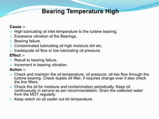 Bearing Temperature High
Cause :-
 High lubricating oil inlet temperature to the turbine bearing.
 Excessive vibration of the Bearings.
 Bearing failure.
 Contaminated lubricating oil high moisture dirt etc.
 Inadequate oil flow or low lubricating oil pressure.
Effect :-
 Result to bearing failure.
 Increment in bearing vibration.
Action :-
 Check and maintain the oil temperature, oil pressure, oil low flow through the
turbine bearing. Check duplex oil filter, if requires change over it also check
the line filters.
 Check the oil for moisture and contamination periodically. Keep oil
continuously in service as per recommendation. Drain the collected water
from the MOT regularly.
 Keep watch on oil cooler out let temperature.
 