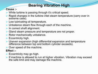 Bearing Vibration High
Cause :-
 While turbine is passing through it’s critical speed.
 Rapid changes in the turbine inlet steam temperature (carry over in
extreme case).
 Low lubricating oil temperature.
 Unbalance steam flow through each of the machine.
 In correct shaft alignment.
 Gland steam pressure and temperature are not proper.
 Rotor mechanically unbalance.
 Eccentricity high.
 Uneven expansion (high differential expansion and temperature
difference between top and bottom cylinder exceeds).
 Over speed of the machine.
Effect :-
 Eccentricity may go high.
 If machine is allowed to run at higher vibration. Vibration may exceed
the safe limit and may damage the machine.
 