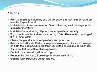 Action :-
 Roll the machine smoothly and do not allow the machine to settle on
to critical speed band.
 Maintain the steam parameters. Don’t allow any vapid change in the
steam temperature.
 Maintain the lubricating oil pressure temperature properly
 Try to maintain the turbine vacuum, if, it falls (Prevent the heating of
the LP side rotor).
 Check the gland steam temperature and pressure
 Ensure that HP side Pedestal expansion regularly. It should be equal
on both the sides. Check the freeness of the all expansion washers.
 Try to control the differential expansion
 Control the eccentricity if found high.
 Reduce the unit load, if bearing vibrations are still high.
 Get the rotor balanced unless it is so.
 