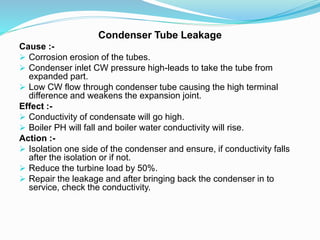 Condenser Tube Leakage
Cause :-
 Corrosion erosion of the tubes.
 Condenser inlet CW pressure high-leads to take the tube from
expanded part.
 Low CW flow through condenser tube causing the high terminal
difference and weakens the expansion joint.
Effect :-
 Conductivity of condensate will go high.
 Boiler PH will fall and boiler water conductivity will rise.
Action :-
 Isolation one side of the condenser and ensure, if conductivity falls
after the isolation or if not.
 Reduce the turbine load by 50%.
 Repair the leakage and after bringing back the condenser in to
service, check the conductivity.
 