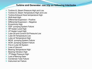 Turbine and Generator can trip on following Interlocks
 Turbine I/L Steam Pressure High and Low
 Turbine I/L Steam Temperature High and Low
 Turbine Exhaust Hood temperature High
 Shift Axial High
 Differential Expansion - Positive
 Differential Expansion – Negative
 Eccentricity High
 CEP pumping System Failure
 HP heater Level High
 LP Heater Level High
 Lube Oil and Control Oil Pressure Low
 Lube Oil Temperature Low
 Lube oil Temperature High
 MCW pumping System Failure
 ACW pumping System Failure
 Fire in Lube Oil System
 Lose of Vacuum
 Bearing Temperature High
 Bearing Vibration High
 1St Stage Pressure High
 Loss of Barring Gear
 Condenser Tube Failure
 Instrument air Failure
 